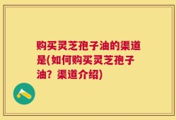 购买灵芝孢子油的渠道是(如何购买灵芝孢子油？渠道介绍)