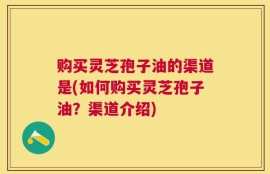 购买灵芝孢子油的渠道是(如何购买灵芝孢子油？渠道介绍)