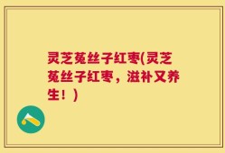 灵芝菟丝子红枣(灵芝菟丝子红枣，滋补又养生！)