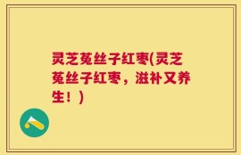 灵芝菟丝子红枣(灵芝菟丝子红枣，滋补又养生！)
