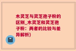 木灵芝与灵芝孢子粉的区别_木灵芝和灵芝孢子粉：两者的比较与差异解析)