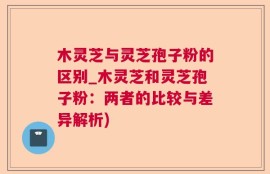 木灵芝与灵芝孢子粉的区别_木灵芝和灵芝孢子粉：两者的比较与差异解析)