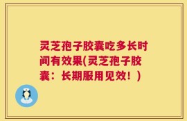 灵芝孢子胶囊吃多长时间有效果(灵芝孢子胶囊：长期服用见效！)