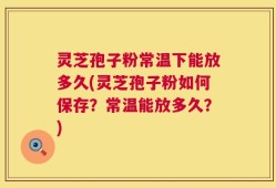 灵芝孢子粉常温下能放多久(灵芝孢子粉如何保存？常温能放多久？)