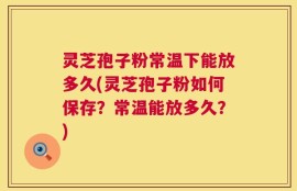 灵芝孢子粉常温下能放多久(灵芝孢子粉如何保存？常温能放多久？)