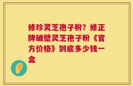 修珍灵芝孢子粉？修正牌破壁灵芝孢子粉《官方价格》到底多少钱一盒