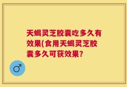 天蝎灵芝胶囊吃多久有效果(食用天蝎灵芝胶囊多久可获效果？