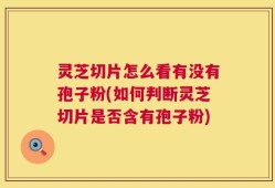 灵芝切片怎么看有没有孢子粉(如何判断灵芝切片是否含有孢子粉)
