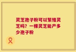 灵芝孢子粉可以繁殖灵芝吗？一棵灵芝能产多少孢子粉
