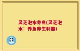 灵芝泡水养鱼(灵芝泡水：养鱼养生利器)