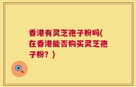 香港有灵芝孢子粉吗(在香港能否购买灵芝孢子粉？)