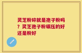 灵芝粉碎就是孢子粉吗？灵芝孢子粉碾压的好还是粉好