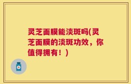 灵芝面膜能淡斑吗(灵芝面膜的淡斑功效，你值得拥有！)
