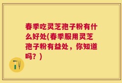 春季吃灵芝孢子粉有什么好处(春季服用灵芝孢子粉有益处，你知道吗？)