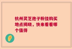 杭州灵芝孢子粉佳购买地点揭晓，快来看看哪个值得