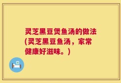 灵芝黑豆煲鱼汤的做法(灵芝黑豆鱼汤，家常健康好滋味。)