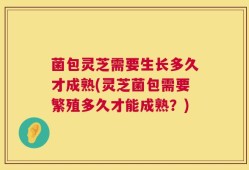 菌包灵芝需要生长多久才成熟(灵芝菌包需要繁殖多久才能成熟？)