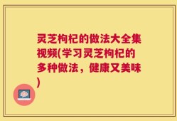 灵芝枸杞的做法大全集视频(学习灵芝枸杞的多种做法，健康又美味)