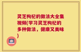 灵芝枸杞的做法大全集视频(学习灵芝枸杞的多种做法，健康又美味)