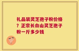 礼品装灵芝孢子粉价格？正宗长白山灵芝孢子粉一斤多少钱