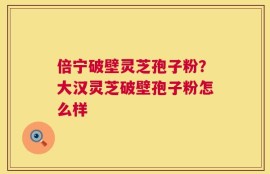 倍宁破壁灵芝孢子粉？大汉灵芝破壁孢子粉怎么样
