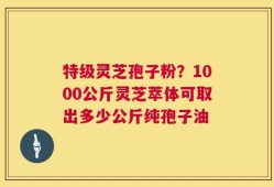 特级灵芝孢子粉？1000公斤灵芝萃体可取出多少公斤纯孢子油
