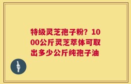 特级灵芝孢子粉？1000公斤灵芝萃体可取出多少公斤纯孢子油