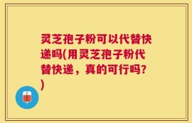 灵芝孢子粉可以代替快递吗(用灵芝孢子粉代替快递，真的可行吗？)