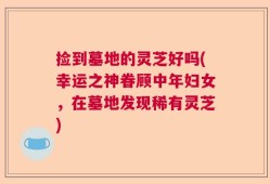 捡到墓地的灵芝好吗(幸运之神眷顾中年妇女，在墓地发现稀有灵芝)