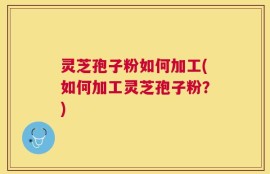 灵芝孢子粉如何加工(如何加工灵芝孢子粉？)