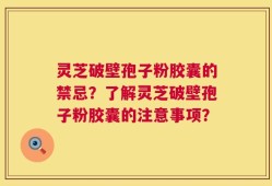 灵芝破壁孢子粉胶囊的禁忌？了解灵芝破壁孢子粉胶囊的注意事项？