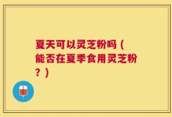 夏天可以灵芝粉吗 (能否在夏季食用灵芝粉？)
