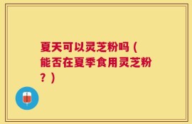 夏天可以灵芝粉吗 (能否在夏季食用灵芝粉？)