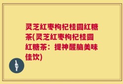 灵芝红枣枸杞桂圆红糖茶(灵芝红枣枸杞桂圆红糖茶：提神醒脑美味佳饮)