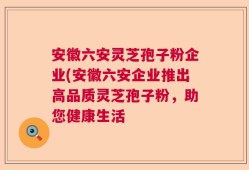 安徽六安灵芝孢子粉企业(安徽六安企业推出高品质灵芝孢子粉，助您健康生活