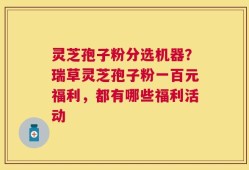 灵芝孢子粉分选机器？瑞草灵芝孢子粉一百元福利，都有哪些福利活动