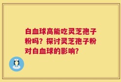 白血球高能吃灵芝孢子粉吗？探讨灵芝孢子粉对白血球的影响？