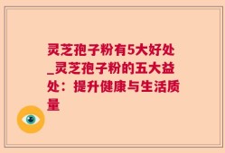 灵芝孢子粉有5大好处_灵芝孢子粉的五大益处：提升健康与生活质量