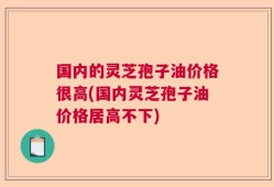 国内的灵芝孢子油价格很高(国内灵芝孢子油价格居高不下)