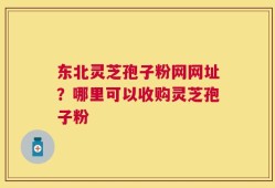 东北灵芝孢子粉网网址？哪里可以收购灵芝孢子粉