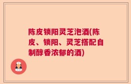 陈皮锁阳灵芝泡酒(陈皮、锁阳、灵芝搭配自制醇香浓郁的酒)