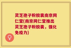 灵芝孢子粉胶囊南京同仁堂(南京同仁堂推出灵芝孢子粉胶囊，强化免疫力)