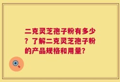 二克灵芝孢子粉有多少？了解二克灵芝孢子粉的产品规格和用量？