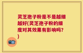 灵芝孢子粉是不是越细越好(灵芝孢子粉的细度对其效果有影响吗？)