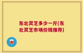 东北灵芝多少一斤(东北灵芝市场价钱推荐)