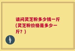 请问灵芝粉多少钱一斤(灵芝粉价格是多少一斤？)