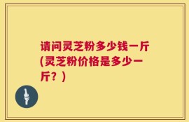 请问灵芝粉多少钱一斤(灵芝粉价格是多少一斤？)