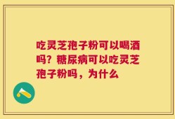 吃灵芝孢子粉可以喝酒吗？糖尿病可以吃灵芝孢子粉吗，为什么