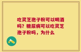 吃灵芝孢子粉可以喝酒吗？糖尿病可以吃灵芝孢子粉吗，为什么