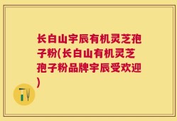 长白山宇辰有机灵芝孢子粉(长白山有机灵芝孢子粉品牌宇辰受欢迎)
